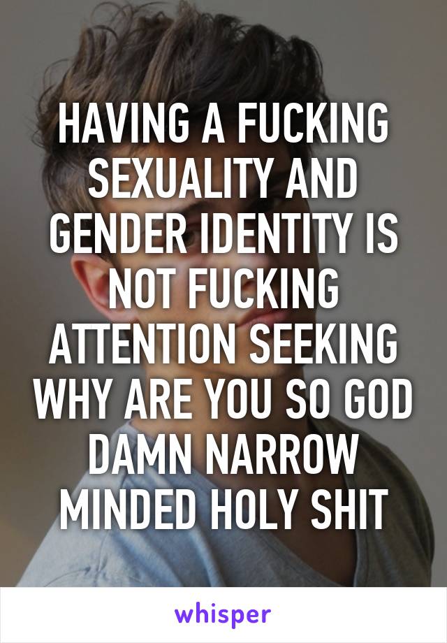 HAVING A FUCKING SEXUALITY AND GENDER IDENTITY IS NOT FUCKING ATTENTION SEEKING WHY ARE YOU SO GOD DAMN NARROW MINDED HOLY SHIT