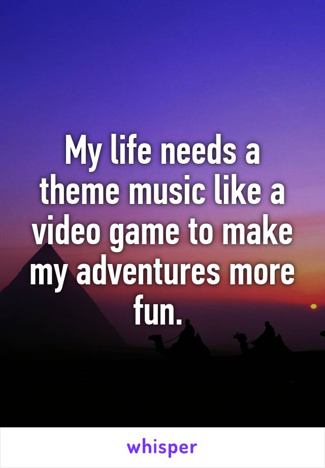 My life needs a theme music like a video game to make my adventures more fun. 