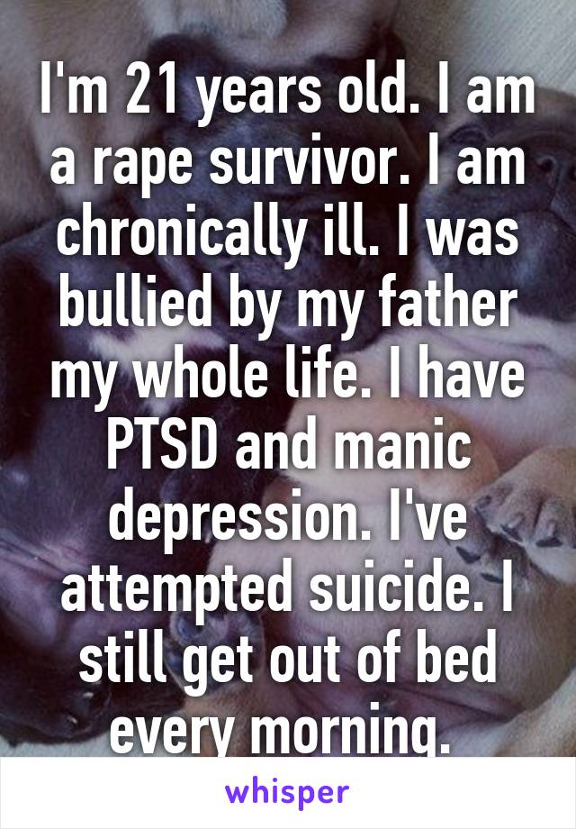 I'm 21 years old. I am a rape survivor. I am chronically ill. I was bullied by my father my whole life. I have PTSD and manic depression. I've attempted suicide. I still get out of bed every morning. 