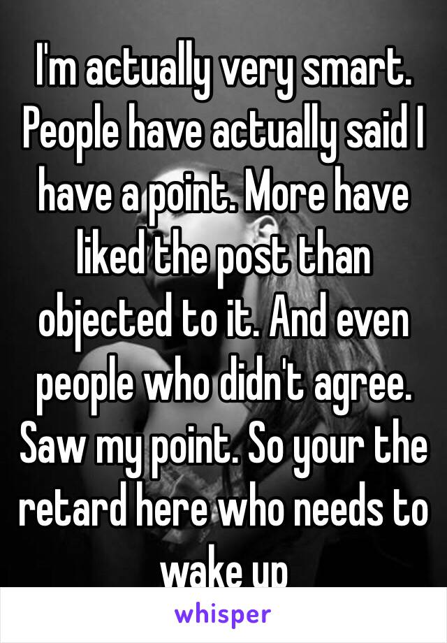 I'm actually very smart. People have actually said I have a point. More have liked the post than objected to it. And even people who didn't agree. Saw my point. So your the retard here who needs to wake up