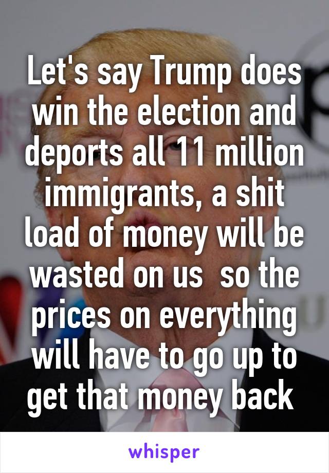 Let's say Trump does win the election and deports all 11 million immigrants, a shit load of money will be wasted on us  so the prices on everything will have to go up to get that money back 