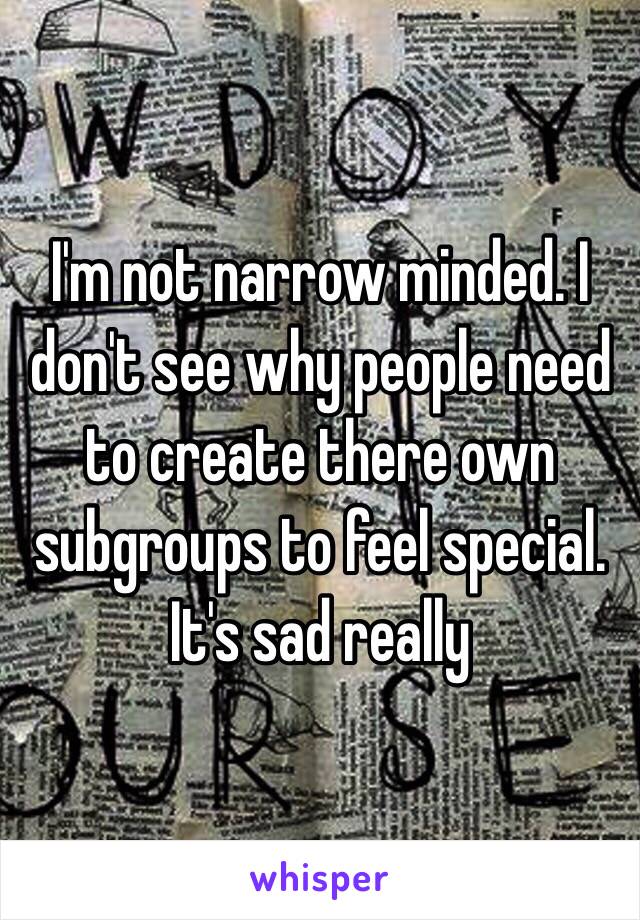 I'm not narrow minded. I don't see why people need to create there own subgroups to feel special. It's sad really