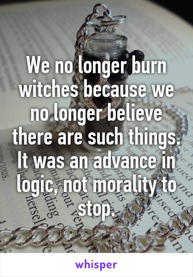 We no longer burn witches because we no longer believe there are such things. It was an advance in logic, not morality to stop.