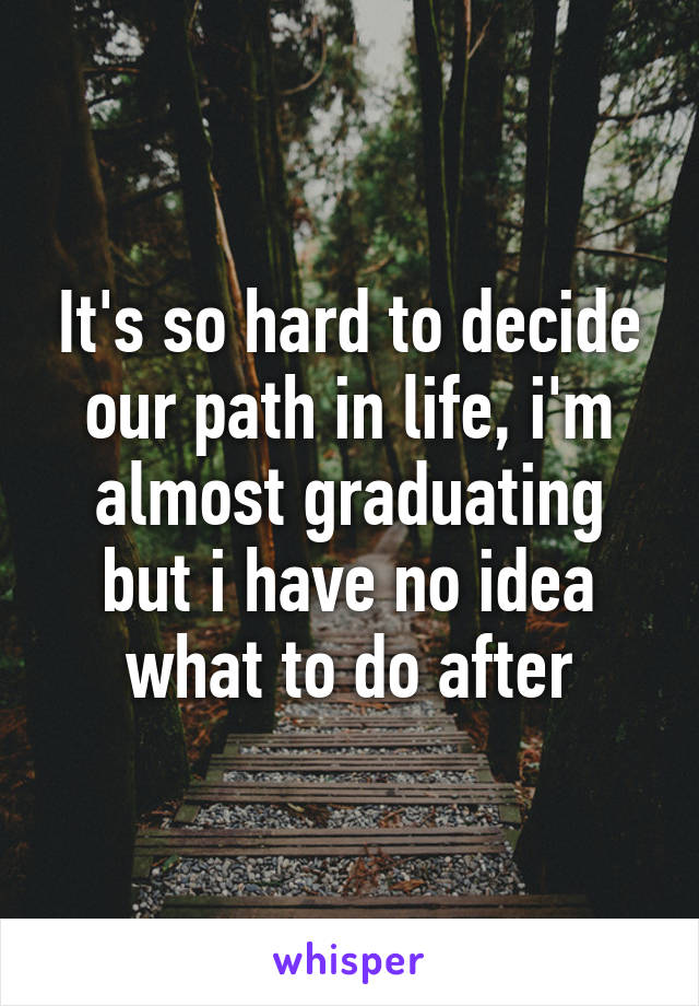 It's so hard to decide our path in life, i'm almost graduating but i have no idea what to do after