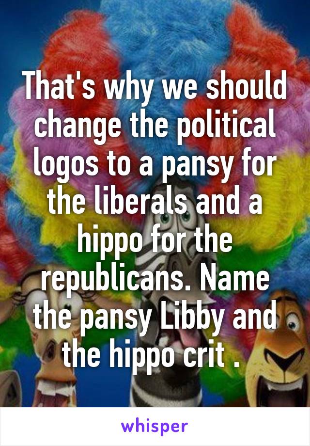 That's why we should change the political logos to a pansy for the liberals and a hippo for the republicans. Name the pansy Libby and the hippo crit . 