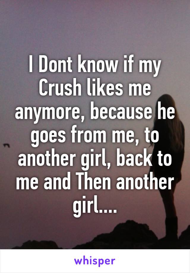 I Dont know if my Crush likes me anymore, because he goes from me, to another girl, back to me and Then another girl....