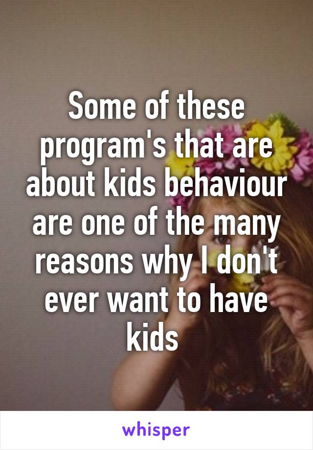 Some of these program's that are about kids behaviour are one of the many reasons why I don't ever want to have kids 