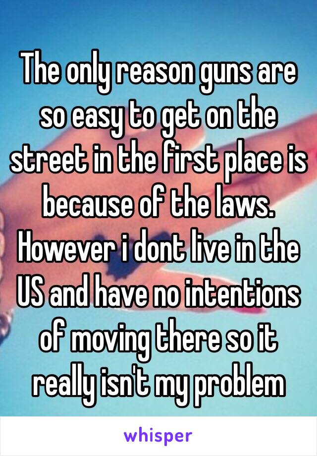 The only reason guns are so easy to get on the street in the first place is because of the laws. However i dont live in the US and have no intentions of moving there so it really isn't my problem