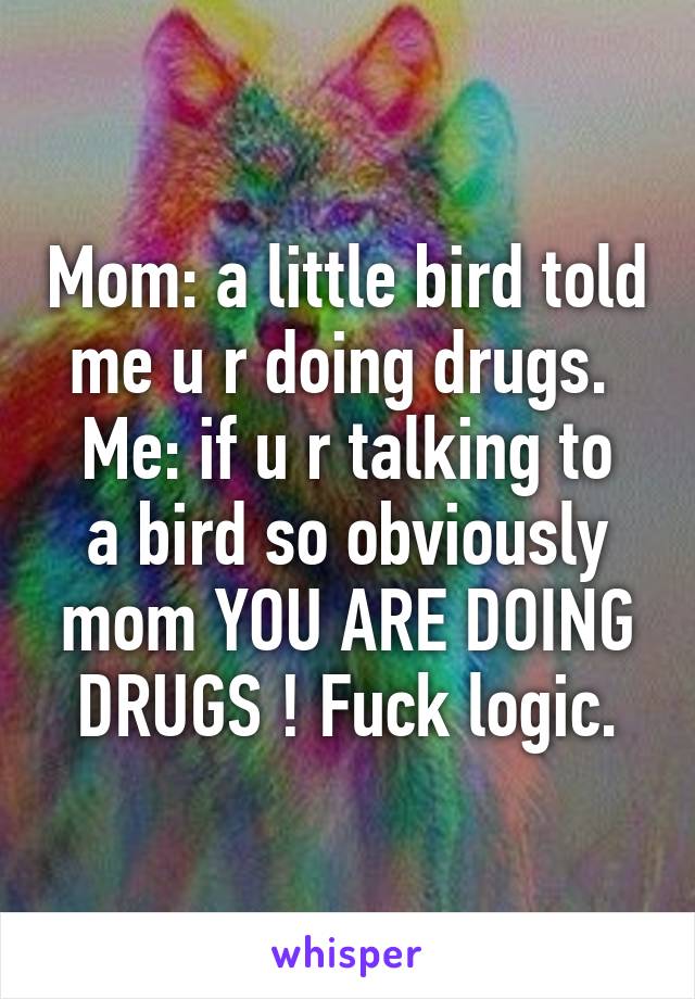 Mom: a little bird told me u r doing drugs. 
Me: if u r talking to a bird so obviously mom YOU ARE DOING DRUGS ! Fuck logic.