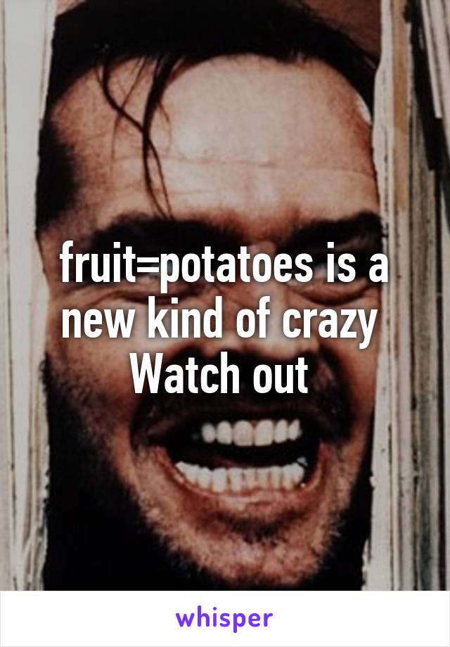 fruit=potatoes is a new kind of crazy 
Watch out 