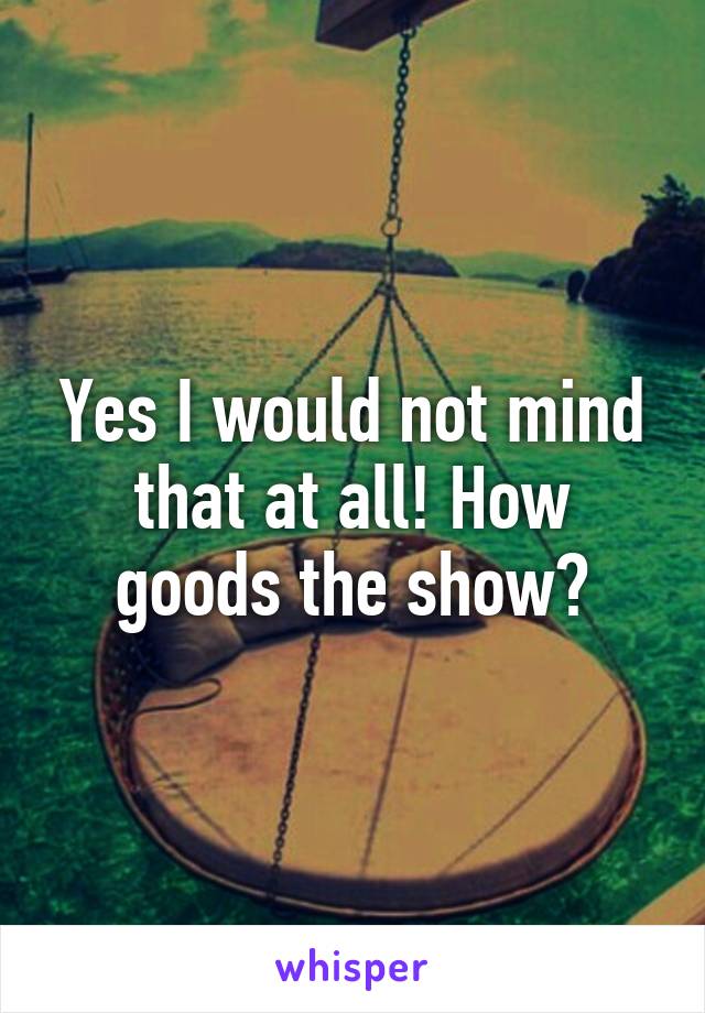 Yes I would not mind that at all! How goods the show?