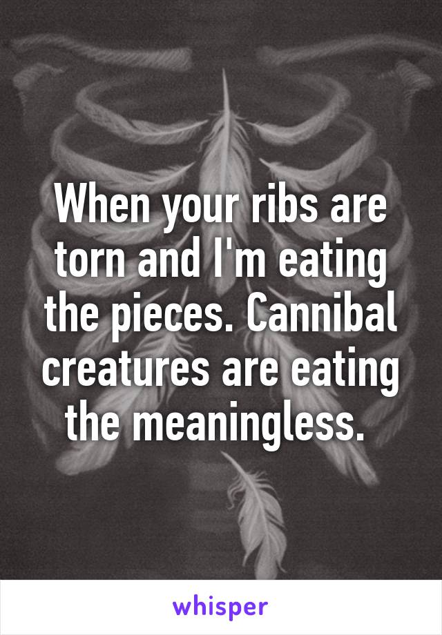 When your ribs are torn and I'm eating the pieces. Cannibal creatures are eating the meaningless. 