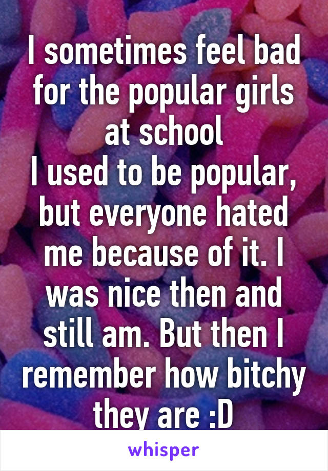 I sometimes feel bad for the popular girls at school
I used to be popular, but everyone hated me because of it. I was nice then and still am. But then I remember how bitchy they are :D