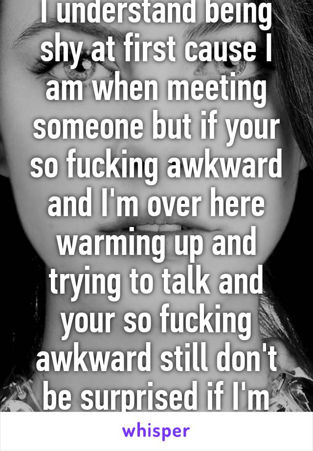 I understand being shy at first cause I am when meeting someone but if your so fucking awkward and I'm over here warming up and trying to talk and your so fucking awkward still don't be surprised if I'm annoyed haha 