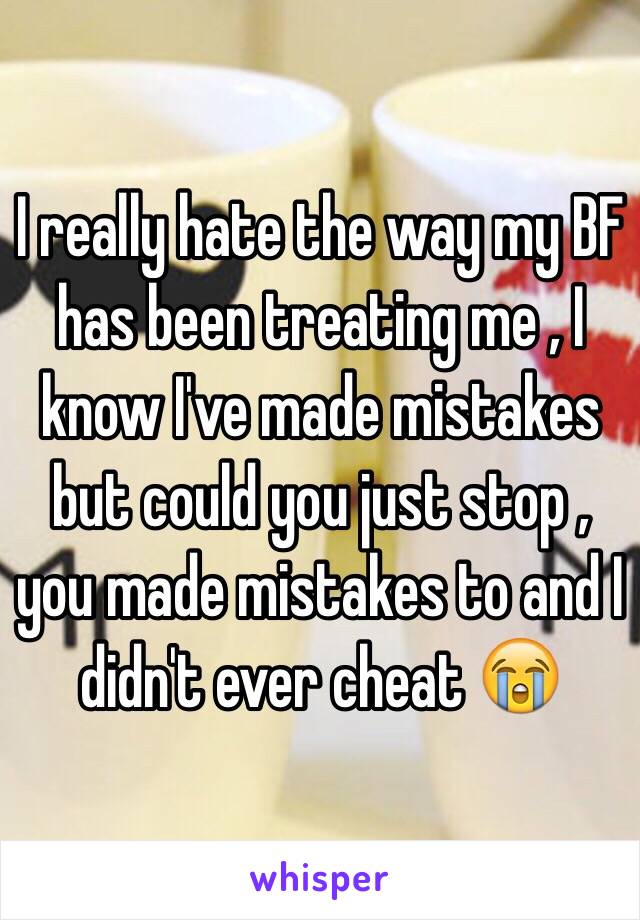 I really hate the way my BF has been treating me , I know I've made mistakes but could you just stop , you made mistakes to and I didn't ever cheat 😭