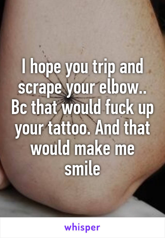 I hope you trip and scrape your elbow.. Bc that would fuck up your tattoo. And that would make me smile