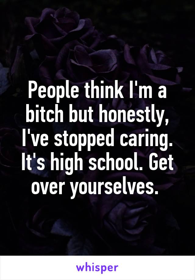 People think I'm a bitch but honestly, I've stopped caring. It's high school. Get over yourselves. 