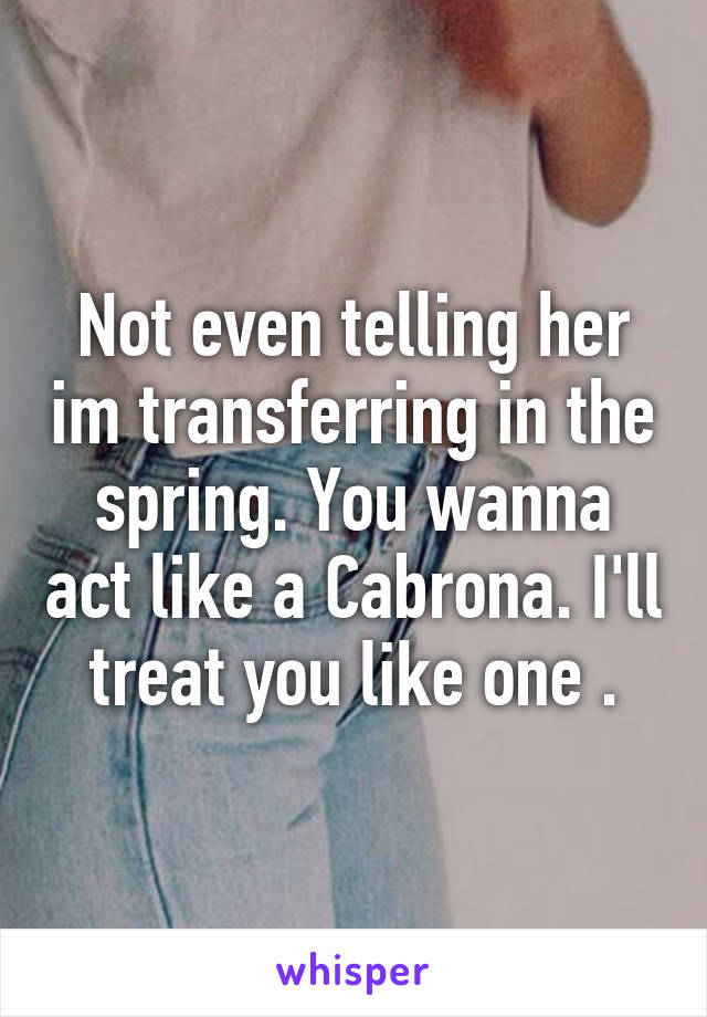 Not even telling her im transferring in the spring. You wanna act like a Cabrona. I'll treat you like one .