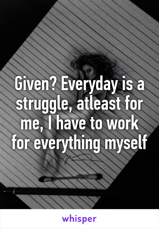 Given? Everyday is a struggle, atleast for me, I have to work for everything myself