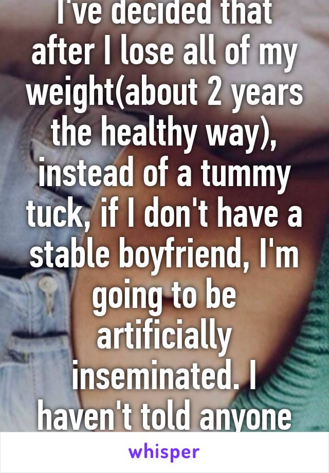 I've decided that after I lose all of my weight(about 2 years the healthy way), instead of a tummy tuck, if I don't have a stable boyfriend, I'm going to be artificially inseminated. I haven't told anyone yet.