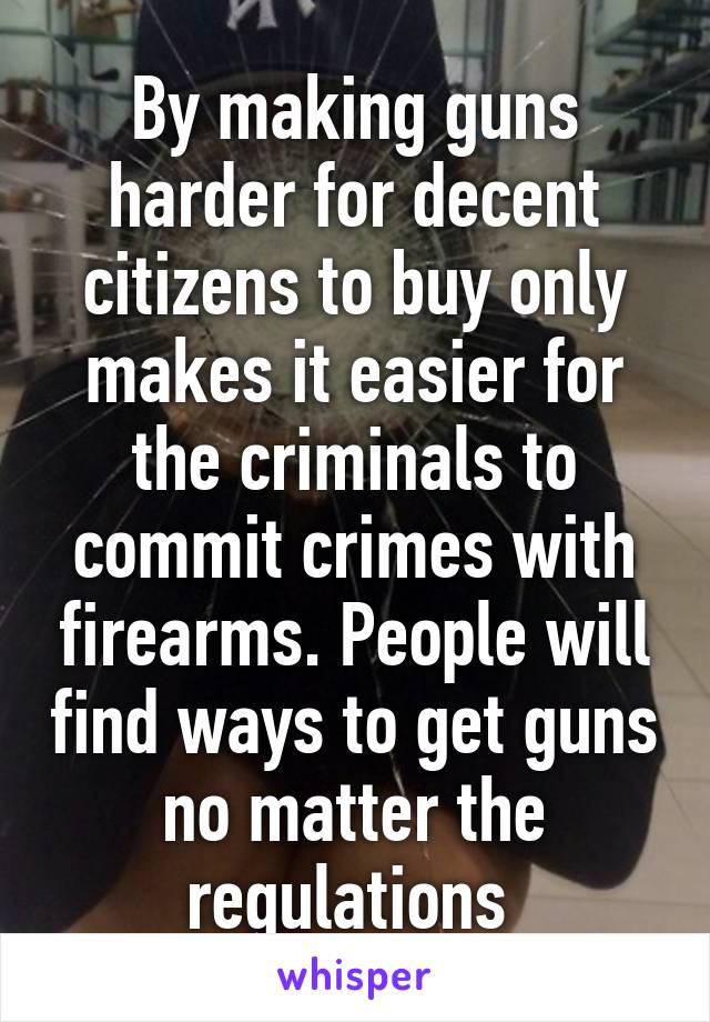 By making guns harder for decent citizens to buy only makes it easier for the criminals to commit crimes with firearms. People will find ways to get guns no matter the regulations 