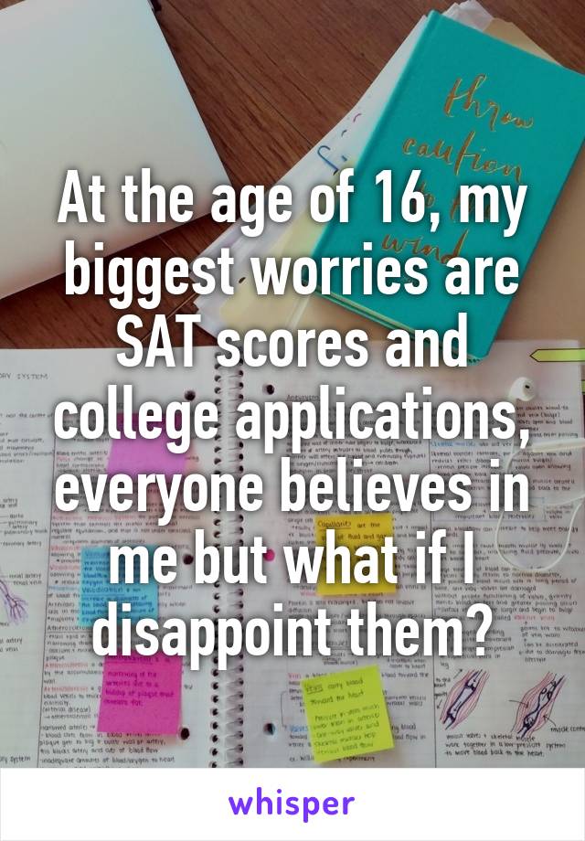 At the age of 16, my biggest worries are SAT scores and college applications, everyone believes in me but what if I disappoint them?