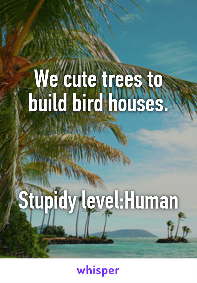 We cute trees to build bird houses.



Stupidy level:Human