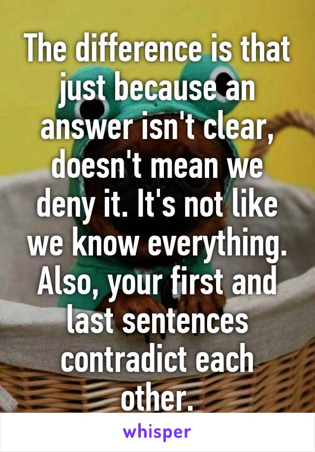 The difference is that just because an answer isn't clear, doesn't mean we deny it. It's not like we know everything. Also, your first and last sentences contradict each other.