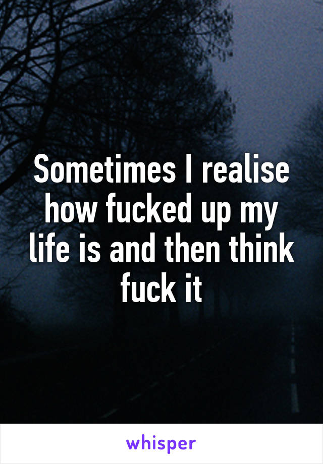 Sometimes I realise how fucked up my life is and then think fuck it