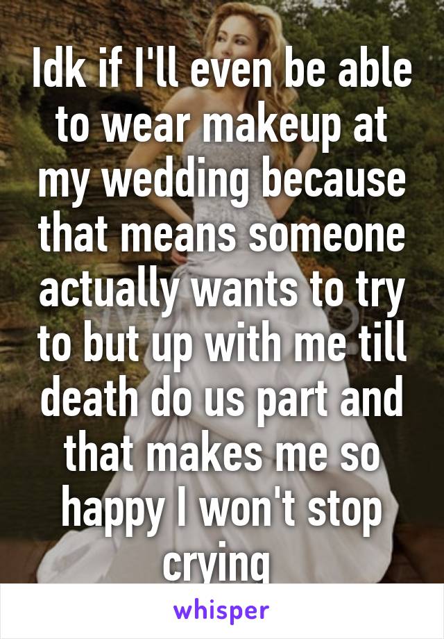 Idk if I'll even be able to wear makeup at my wedding because that means someone actually wants to try to but up with me till death do us part and that makes me so happy I won't stop crying 