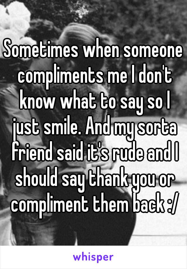 Sometimes when someone compliments me I don't know what to say so I just smile. And my sorta friend said it's rude and I should say thank you or compliment them back :/