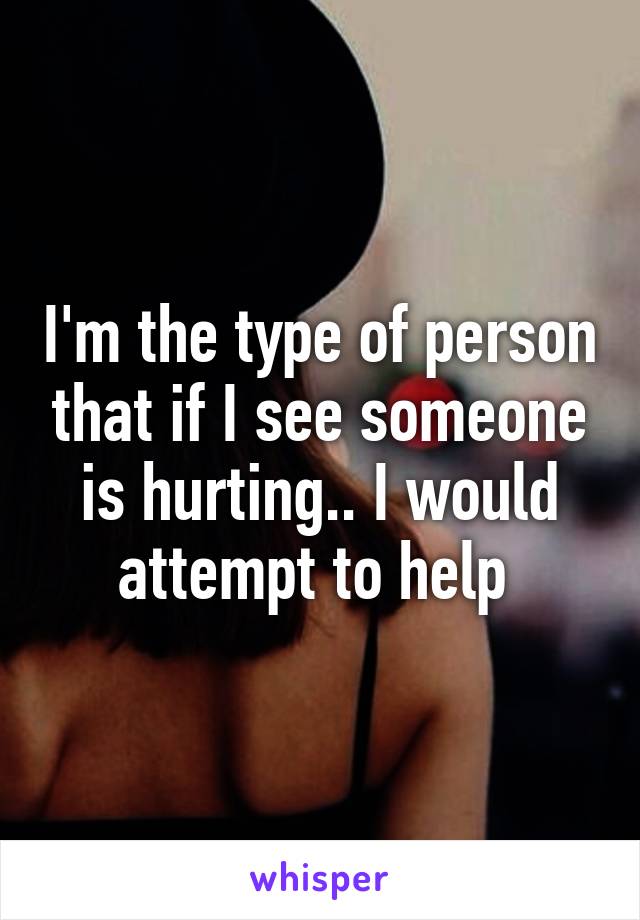 I'm the type of person that if I see someone is hurting.. I would attempt to help 