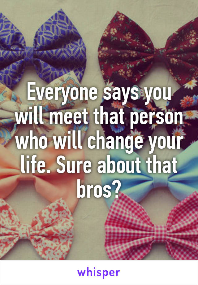 Everyone says you will meet that person who will change your life. Sure about that bros?