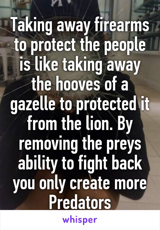 Taking away firearms to protect the people is like taking away the hooves of a gazelle to protected it from the lion. By removing the preys ability to fight back you only create more Predators