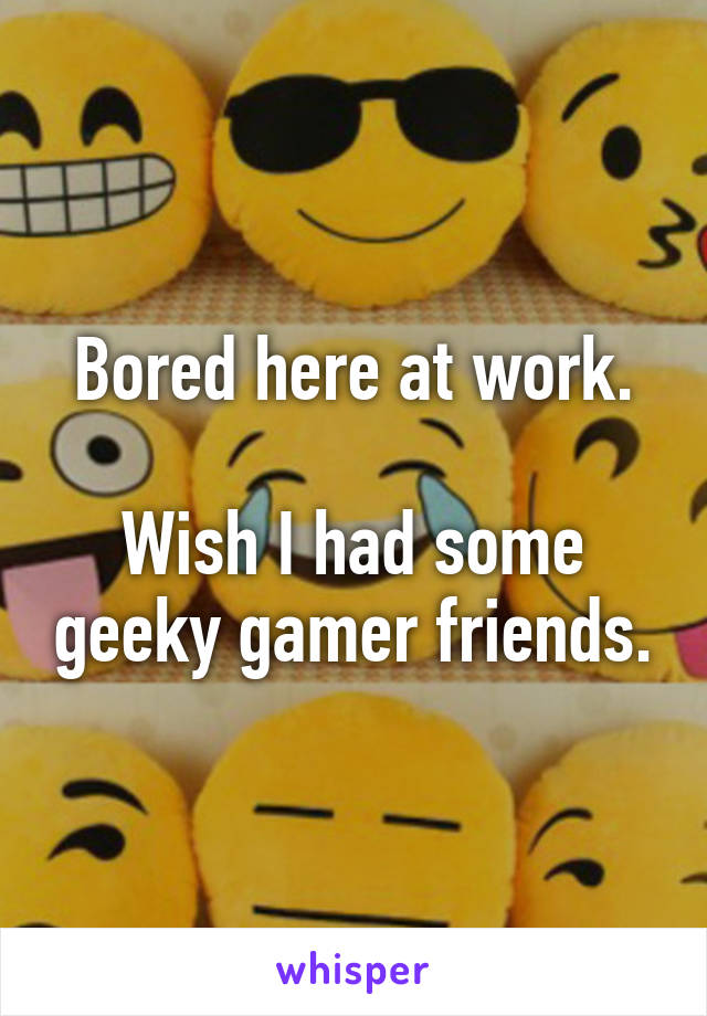 Bored here at work.

Wish I had some geeky gamer friends.