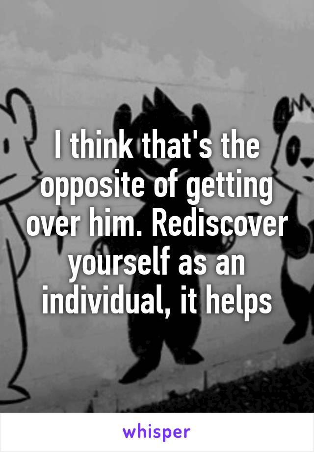 I think that's the opposite of getting over him. Rediscover yourself as an individual, it helps