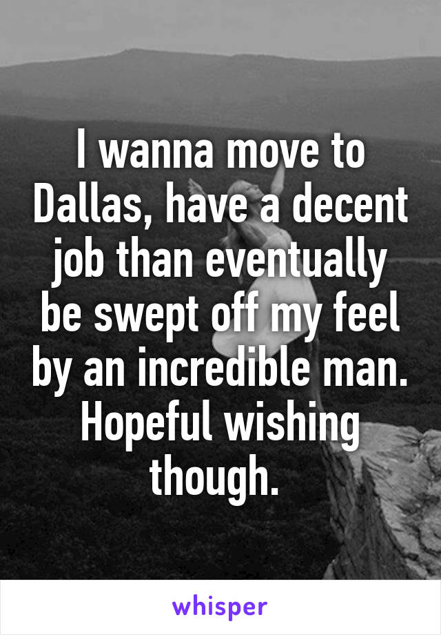 I wanna move to Dallas, have a decent job than eventually be swept off my feel by an incredible man. Hopeful wishing though. 