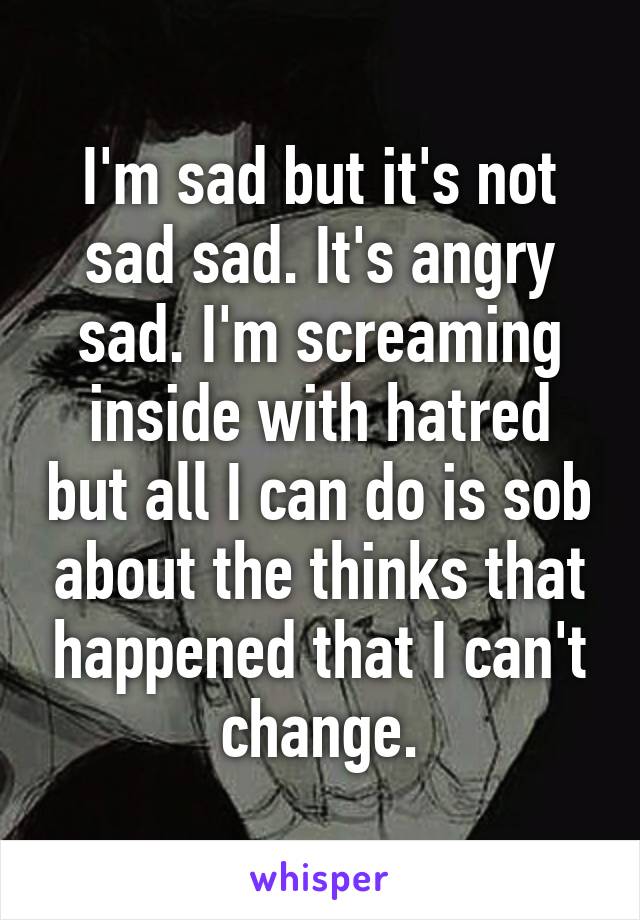 I'm sad but it's not sad sad. It's angry sad. I'm screaming inside with hatred but all I can do is sob about the thinks that happened that I can't change.