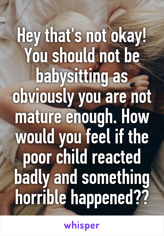 Hey that's not okay! You should not be babysitting as obviously you are not mature enough. How would you feel if the poor child reacted badly and something horrible happened??