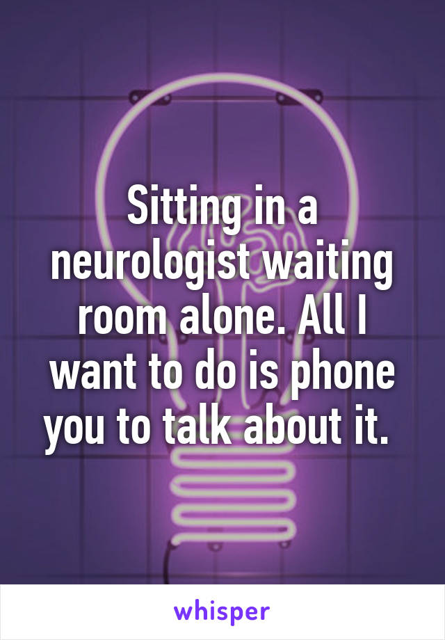 Sitting in a neurologist waiting room alone. All I want to do is phone you to talk about it. 