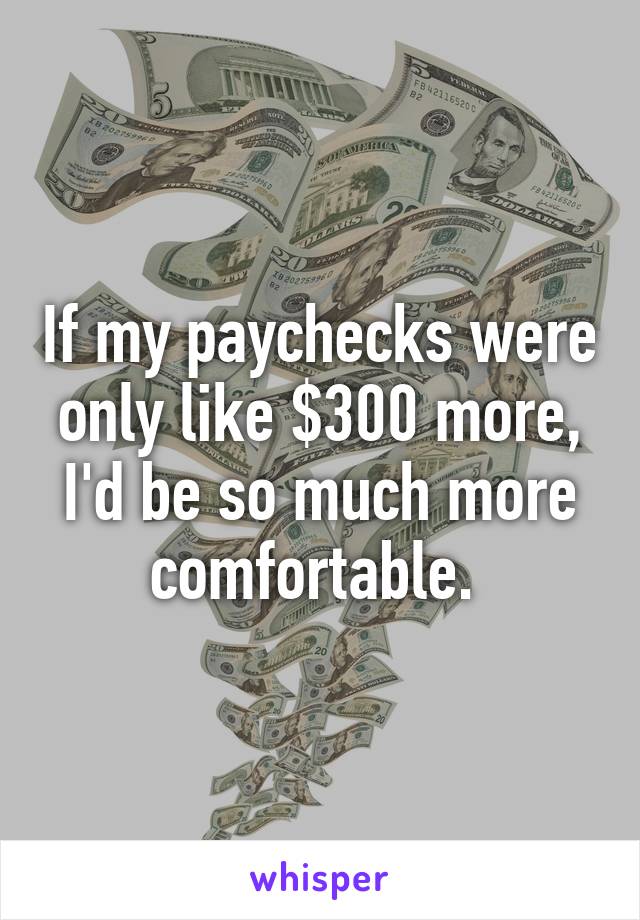 If my paychecks were only like $300 more, I'd be so much more comfortable. 