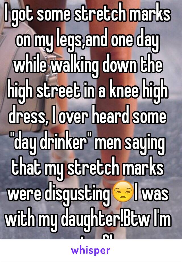 I got some stretch marks on my legs,and one day while walking down the high street in a knee high dress, I over heard some "day drinker" men saying that my stretch marks were disgusting😒I was with my daughter!Btw I'm a size 6!