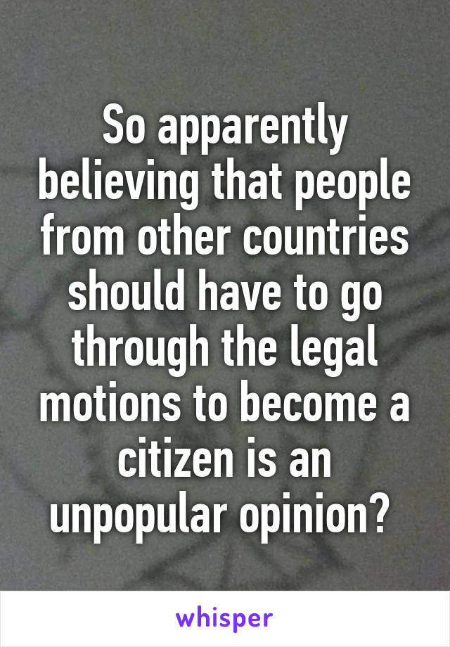 So apparently believing that people from other countries should have to go through the legal motions to become a citizen is an unpopular opinion? 