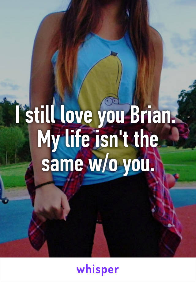 I still love you Brian. 
My life isn't the same w/o you.