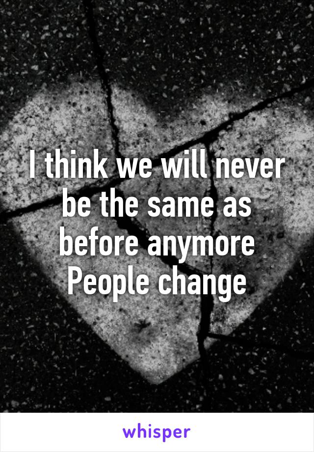 I think we will never be the same as before anymore
People change