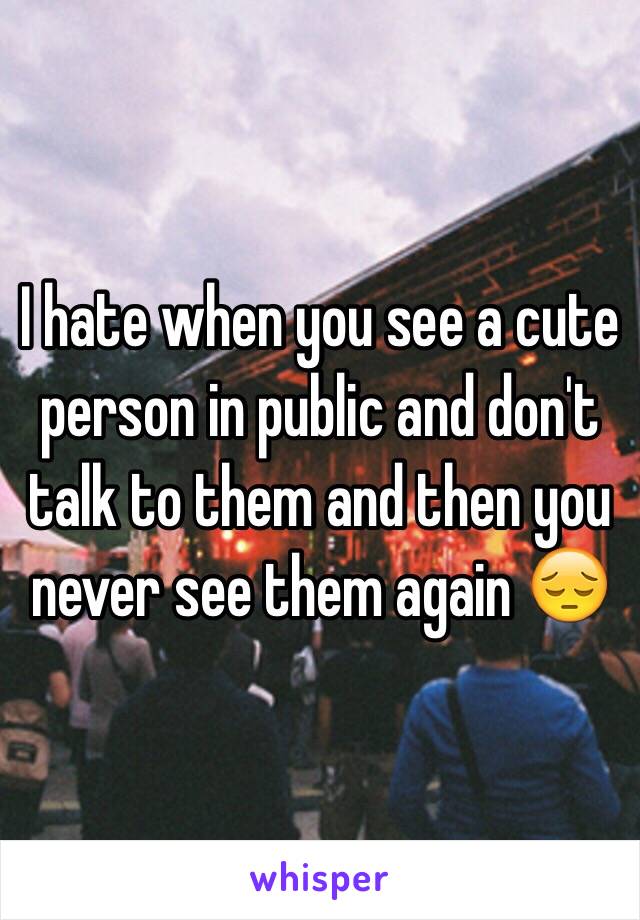 I hate when you see a cute person in public and don't talk to them and then you never see them again 😔