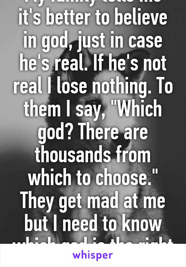 My family tells me it's better to believe in god, just in case he's real. If he's not real I lose nothing. To them I say, "Which god? There are thousands from which to choose." They get mad at me but I need to know which god is the right one.