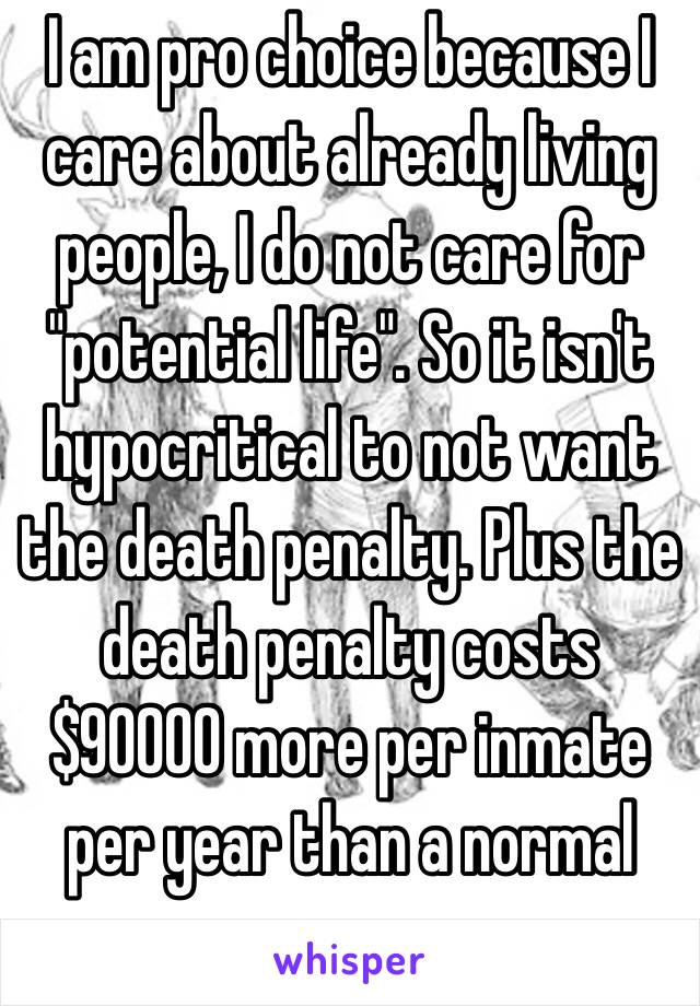 I am pro choice because I care about already living people, I do not care for "potential life". So it isn't hypocritical to not want the death penalty. Plus the death penalty costs $90000 more per inmate per year than a normal one. 