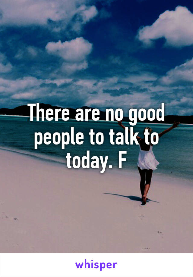 There are no good people to talk to today. F