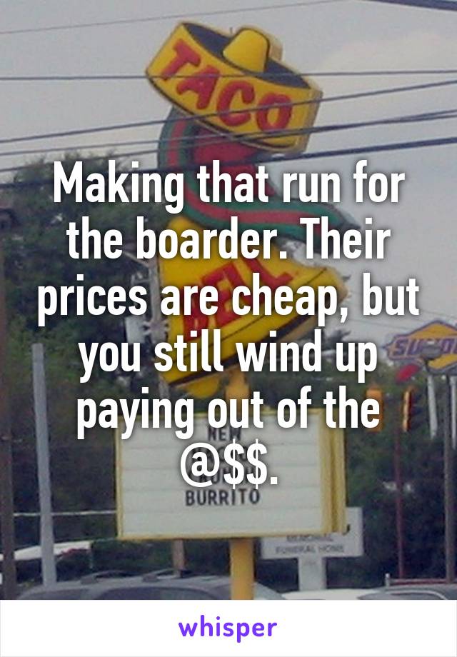 Making that run for the boarder. Their prices are cheap, but you still wind up paying out of the @$$.